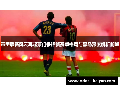 意甲联赛风云再起豪门争锋新赛季格局与黑马深度解析前瞻