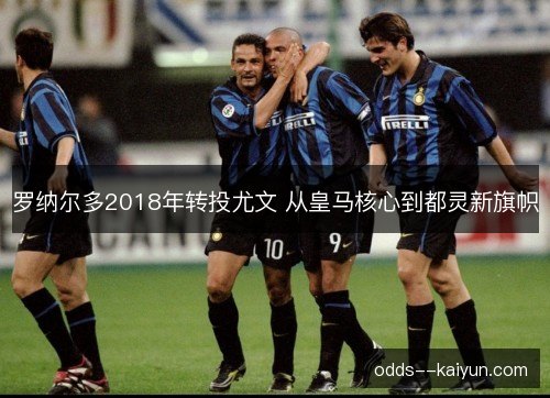 罗纳尔多2018年转投尤文 从皇马核心到都灵新旗帜