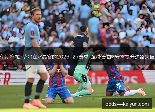 伊斯梅拉·萨尔在水晶宫的2026-27赛季 面对低位防守需提升边路突破